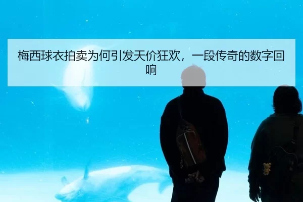 梅西球衣拍卖为何引发天价狂欢，一段传奇的数字回响